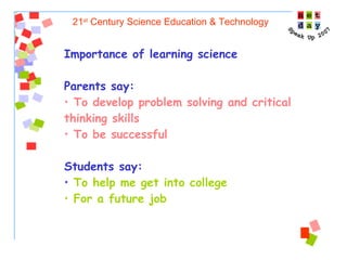21 st  Century Science Education & Technology Importance of learning science Parents say:   To develop problem solving and critical thinking skills To be successful Students say: To help me get into college For a future job  