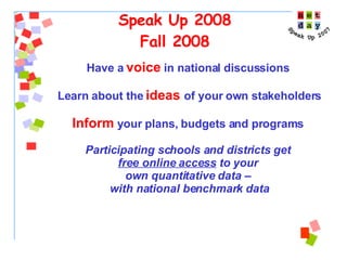 Speak Up 2008 Fall 2008 Have a  voice   in national discussions  Learn about the  ideas   of your own stakeholders Inform  your plans, budgets and programs  Participating schools and districts get  free online access  to your  own quantitative data –  with national benchmark data 