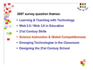 Learning & Teaching with Technology Web 2.0 / Web 3.0 in Education 21st Century Skills Science Instruction & Global Competitiveness Emerging Technologies in the Classroom Designing the 21st Century School 2007 survey question themes: 