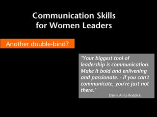 Communication Skills
for Women Leaders
Another double-bind?
"Your biggest tool of
leadership is communication.
Make it bold and enlivening
and passionate. - if you can't
communicate, you're just not
there."
Dame Anita Roddick
 