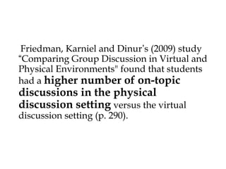 Friedman, Karniel and Dinur’s (2009) study
“Comparing Group Discussion in Virtual and
Physical Environments" found that students
had a higher number of on-topic



discussions in the physical
discussion setting versus the virtual
discussion setting (p. 290).

 