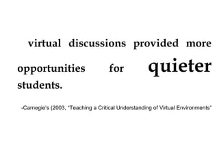 

virtual discussions provided more

opportunities

for

quieter

students.
-Carnegie’s (2003, “Teaching a Critical Understanding of Virtual Environments”

 