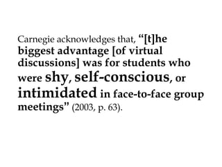 Carnegie acknowledges that, “[t]he

biggest advantage [of virtual
discussions] was for students who
were shy, self-conscious, or
intimidated in face-to-face group
meetings” (2003, p. 63).

 