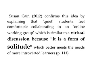 §Susan Cain (2012) confirms this idea by

explaining that ‘quiet’
comfortable collaborating

students feel
in an “online

working group” which is similar to a virtual

discussion because “it is a form of

solitude” which better meets the needs
of more introverted learners (p. 111).
§

 