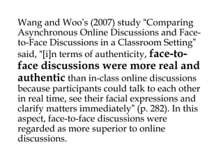Wang and Woo’s (2007) study “Comparing
Asynchronous Online Discussions and Faceto-Face Discussions in a Classroom Setting”
said, “[i]n terms of authenticity, face-to-

face discussions were more real and
authentic than in-class online discussions

because participants could talk to each other
in real time, see their facial expressions and
clarify matters immediately” (p. 282). In this
aspect, face-to-face discussions were
regarded as more superior to online
discussions.

 