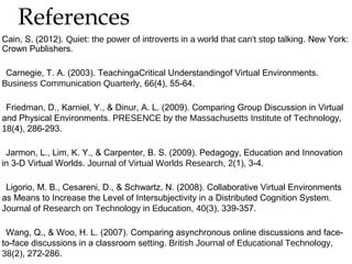 References


Cain, S. (2012). Quiet: the power of introverts in a world that can't stop talking. New York:
Crown Publishers.
Carnegie, T. A. (2003). TeachingaCritical Understandingof Virtual Environments.
Business Communication Quarterly, 66(4), 55-64.
Friedman, D., Karniel, Y., & Dinur, A. L. (2009). Comparing Group Discussion in Virtual
and Physical Environments. PRESENCE by the Massachusetts Institute of Technology,
18(4), 286-293.
Jarmon, L., Lim, K. Y., & Carpenter, B. S. (2009). Pedagogy, Education and Innovation
in 3-D Virtual Worlds. Journal of Virtual Worlds Research, 2(1), 3-4.
Ligorio, M. B., Cesareni, D., & Schwartz, N. (2008). Collaborative Virtual Environments
as Means to Increase the Level of Intersubjectivity in a Distributed Cognition System.
Journal of Research on Technology in Education, 40(3), 339-357.
Wang, Q., & Woo, H. L. (2007). Comparing asynchronous online discussions and faceto-face discussions in a classroom setting. British Journal of Educational Technology,
38(2), 272-286.

 