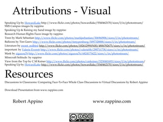 Attributions - Visual
Speaking Up by HowardLake http://www.flickr.com/photos/howardlake/5540462170/sizes/l/in/photostream/
SSIS Campus images by rappino
Speaking Up & Raising my hand image by rappino
Research Human Rights Faces image by rappino
Trees by Mark Sebastian http://www.flickr.com/photos/markjsebastian/506960906/sizes/l/in/photostream/
Balloons by Tim Geers http://www.flickr.com/photos/timypenburg/5097328888/sizes/l/in/photostream/
Literature by sweet_redbird http://www.flickr.com/photos/18261299@N00/4806782675/sizes/z/in/photostream/
important: by Valerie Everett http://www.flickr.com/photos/valeriebb/290711738/sizes/z/in/photostream/
Mask by zigazou76 http://www.flickr.com/photos/zigazou76/6824175422/sizes/c/in/photostream/
Minecraft Solitude: by rappino
View from the Top by C.M Keiner http://www.flickr.com/photos/cmkeiner/5230441693/sizes/l/in/photostream/
Speaking Up by HowardLake http://www.flickr.com/photos/howardlake/5540462170/sizes/l/in/photostream/

Resources

Discussions in Classrooms: Comparing Face-To-Face Whole Class Discussions to Virtual Discussions by Robert Appino
Download Presentation from www.rappino.com

Robert Appino

www.rappino.com

 