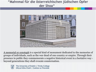 “Mahnmal für die österreichischen jüdischen Opfer
der Shoa“
A memorial or cenotaph is a special kind of monument dedicated to the memories of
groups of individuals, such as the war dead of one country or empire. Through their
presence in public they commemorate a negative historical event in a hortative way -
beyond generations they shall evocate consternation.
 
