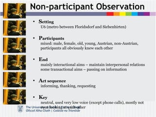 Non-participant Observation
• Setting
U6 (metro between Floridsdorf and Siebenhirten)
• Participants
mixed: male, female, old, young, Austrian, non-Austrian,
participants all obviously knew each other
• End
mainly interactional aims – maintain interpersonal relations
some transactional aims – passing on information
• Act sequence
informing, thanking, requesting
• Key
neutral, used very low voice (except phone calls), mostly not
even looking at each other
 