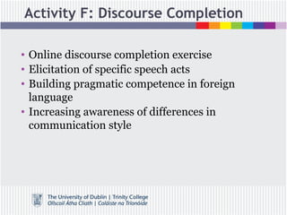 Activity F: Discourse Completion
• Online discourse completion exercise
• Elicitation of specific speech acts
• Building pragmatic competence in foreign
language
• Increasing awareness of differences in
communication style
 
