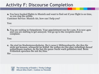 Activity F: Discourse Completion
a. You have booked flights to Munich and want to find out if your flight is on time,
so you ring the airline.
Customer Service: Munich Air, how can I help you?
You:
_______________________________________________________
b. You are waiting in Outpatients. Your appointment was for 2 pm. It is now 4pm
and you are starting to get annoyed. You go up to the reception desk to
complain:
You:
_______________________________________________________
c. Sie sind im Studentenwohnheim. Ihr/e neue/r MitbewohnerIn, die/den Sie
nicht gut kennen, schnarcht im Schlaf. Sie wollen sie/ihn aber unbedingt darauf
aufmerksam machen, da Sie fast die ganze Nacht wach geblieben sind. Beim
Frühstück sprechen Sie mit ihr/ihm.
Sie: ______________________________________________________
 