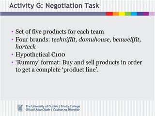 Activity G: Negotiation Task
• Set of five products for each team
• Four brands: techniflit, domuhouse, benwellfit,
horteck
• Hypothetical €100
• ‘Rummy’ format: Buy and sell products in order
to get a complete ‘product line’.
 