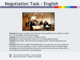 Negotiation Task - English
Ireland: If you give us fifteen euros plus one of your products, then we’ll give you this –
the::: the Techniflit. How does that sound?
Austria: So you want one of ours and fifteen euros?
Ireland: Yes. And you get this, because it’s a very high quality product.
Austria: Why is that...Why why is the securignome less, worth less than than your
product?
Ireland: Well, this is a highly functional product. You can store, um, um, seventy-two
ties and it’s only, um, thirteen, er, sorry, er eleven centimetres wide. It’s built to high
specifications. It has [?] built into the top of it so that you can use it in the dark. So it’s,
um, frankly more useful than a security gnome.
 