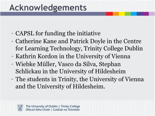 Acknowledgements
- CAPSL for funding the initiative
- Catherine Kane and Patrick Doyle in the Centre
for Learning Technology, Trinity College Dublin
- Kathrin Kordon in the University of Vienna
- Wiebke Müller, Vasco da Silva, Stephan
Schlickau in the University of Hildesheim
- The students in Trinity, the University of Vienna
and the University of Hildesheim.
 