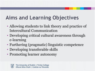 Aims and Learning Objectives
• Allowing students to link theory and practice of
Intercultural Communication
• Developing critical cultural awareness through
e-learning
• Furthering (pragmatic) linguistic competence
• Developing transferable skills
• Promoting learner autonomy
 