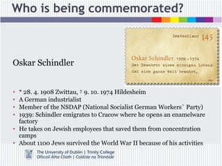 Who is being commemorated?
Oskar Schindler
• * 28. 4. 1908 Zwittau, † 9. 10. 1974 Hildesheim
• A German industrialist
• Member of the NSDAP (National Socialist German Workers` Party)
• 1939: Schindler emigrates to Cracow where he opens an enamelware
factory
• He takes on Jewish employees that saved them from concentration
camps
• About 1100 Jews survived the World War II because of his activities
 