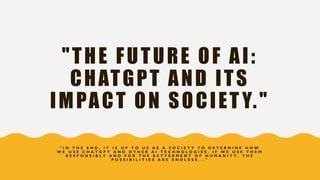 "THE FUTURE OF AI:
CHATGPT AND ITS
IMPACT ON SOCIET Y."
" I N T H E E N D , I T I S U P T O U S A S A S O C I E T Y T O D E T E R M I N E H O W
W E U S E C H A T G P T A N D O T H E R A I T E C H N O L O G I E S . I F W E U S E T H E M
R E S P O N S I B L Y A N D F O R T H E B E T T E R M E N T O F H U M A N I T Y , T H E
P O S S I B I L I T I E S A R E E N D L E S S . . . "
 