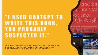 "I USED CHATGPT TO
WRITE THIS BOOK ,
YOU PROBABLY
SUSPECTED IT."
" I ' M N O T G O I N G T O E X P L A I N T H E B A S I C S O F G P T,
A C C O U N T O P E N I N G , A N D T E S T I N G . . . B U T I T S
G O V E R N A N C E I N 6 S P A C E S O F C H A T G P T. "
 
