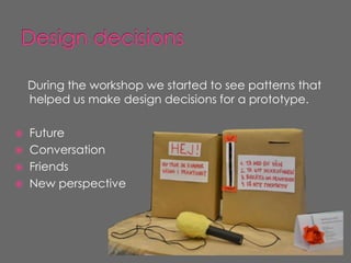 During the workshop we started to see patterns that
    helped us make design decisions for a prototype.

   Future
   Conversation
   Friends
   New perspective
 