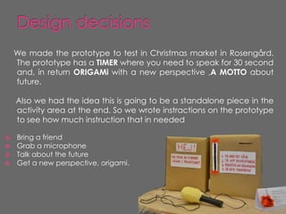 We made the prototype to test in Christmas market in Rosengård.
    The prototype has a TIMER where you need to speak for 30 second
    and, in return ORIGAMi with a new perspective ,A MOTTO about
    future.

    Also we had the idea this is going to be a standalone piece in the
    activity area at the end. So we wrote instractions on the prototype
    to see how much instruction that in needed

 Bring a friend
 Grab a microphone
 Talk about the future
 Get a new perspective, origami.
 