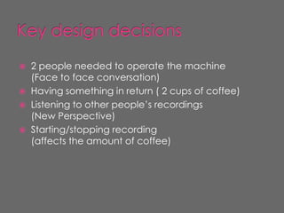    2 people needed to operate the machine
    (Face to face conversation)
   Having something in return ( 2 cups of coffee)
   Listening to other people’s recordings
    (New Perspective)
   Starting/stopping recording
    (affects the amount of coffee)
 