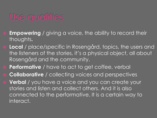    Empowering / giving a voice, the ability to record their
    thoughts.
   Local / place/specific in Rosengård, topics, the users and
    the listeners of the stories, it’s a physical object, all about
    Rosengård and the community.
   Performative / have to act to get coffee, verbal
   Collaborative / collecting voices and perspectives
   Verbal / you have a voice and you can create your
    stories and listen and collect others. And it is also
    connected to the performative. It is a certain way to
    interact.
 