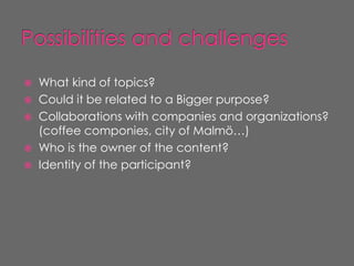  What kind of topics?
 Could it be related to a Bigger purpose?
 Collaborations with companies and organizations?
  (coffee componies, city of Malmö…)
 Who is the owner of the content?
 Identity of the participant?
 