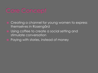    Creating a channel for young women to express
    themselves in Rosengård
   Using coffee to create a social setting and
    stimulate conversation
   Paying with stories, instead of money
 