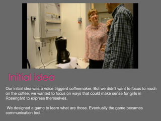 Our initial idea was a voice triggerd coffeemaker. But we didn't want to focus to much
on the coffee, we wanted to focus on ways that could make sense for girls in
Rosengård to express themselves.

 We designed a game to learn what are those. Eventually the game becames
communication tool.
 