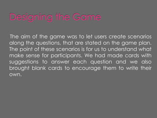 The aim of the game was to let users create scenarios
along the questions, that are stated on the game plan.
The point of these scenarios is for us to understand what
make sense for participants. We had made cards with
suggestions to answer each question and we also
brought blank cards to encourage them to write their
own.
 