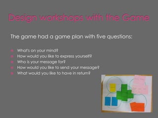 The game had a game plan with five questions:

   What's on your mind?
   How would you like to express yourself?
   Who is your message for?
   How would you like to send your message?
   What would you like to have in return?
 