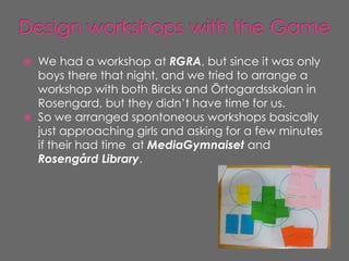    We had a workshop at RGRA, but since it was only
    boys there that night, and we tried to arrange a
    workshop with both Bircks and Örtogardsskolan in
    Rosengard, but they didn’t have time for us.
   So we arranged spontoneous workshops basically
    just approaching girls and asking for a few minutes
    if their had time at MediaGymnaiset and
    Rosengård Library.
 