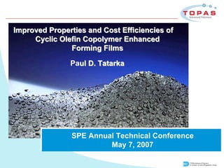 Improved Properties and Cost Efficiencies of
     Cyclic Olefin Copolymer Enhanced
               Forming Films

               Paul D. Tatarka




               SPE Annual Technical Conference
                        May 7, 2007

                                               TOPAS Advanced Polymers
                                               A member of Daicel/Polyplastics Group
 