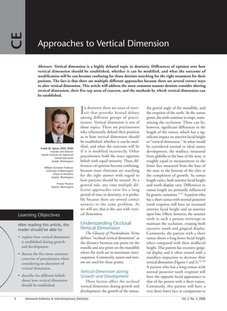 2 Advanced Esthetics & Interdisciplinary Dentistry Vol. 2, No. 3, 2006
In dentistry there are areas of inter-
est that provoke heated debate
among different groups of practi-
tioners. Vertical dimension is one of
those topics. There are practitioners
who vehemently defend their position
as to how vertical dimension should
be established, whether it can be mod-
ified, and what the outcome will be
if it is modified incorrectly. Other
practitioners hold the exact opposite
beliefs with equal intensity. These dif-
ferences of opinion become confusing,
because most clinicians are searching
for the right answer with regard to
how patients should be treated. As a
general rule, any time multiple dif-
ferent approaches exist for a long
period of time in dentistry, it is proba-
bly because there are several correct
answers to the same problem. As
we will see, that is the case with verti-
cal dimension.
Understanding Occlusal
Vertical Dimension
The Glossary of Prosthodontic Terms
defines “occlusal vertical dimension” as
the distance between any point on the
maxilla and any point on the mandible
where the teeth are in maximum inter-
cuspation. Commonly, nasion and men-
ton are used for these points.
Vertical Dimension during
Growth and Development
Three factors affect the occlusal
vertical dimension during growth and
development: the growth of the ramus,
the gonial angle of the mandible, and
the eruption of the teeth. As the ramus
grows, the teeth continue to erupt, main-
taining the occlusion. There can be,
however, significant differences in the
length of the ramus, which has a sig-
nificant impact on anterior facial height
or “vertical dimension.” In what would
be considered normal or ideal ramus
development, the midface, measured
from glabella to the base of the nose, is
roughly equal in measurement to the
lower face measured from the base of
the nose to the bottom of the chin at
the completion of growth. As ramus
length varies, both anterior facial height
and tooth display vary. Differences in
ramus length are primarily influenced
by genetic variations.1-11 A patient who
has a short ramus with normal posterior
tooth eruption will have an increased
anterior facial height and an anterior
open bite. Often, however, the anterior
teeth in such a patient overerupt to
maintain the occlusion, creating both
excessive tooth and gingival display.
Commonly, the patient with a short
ramus shows a long lower facial height
when compared with their midfacial
height. This patient has excessive gingi-
val display and is often treated with a
maxillary impaction to decrease their
vertical dimension (Figures 1 and 2).12-16
A patient who has a long ramus with
normal posterior tooth eruption will
have the opposite facial appearance to
that of the person with a short ramus.
Commonly, this patient will have a
very short lower face in comparison to
Approaches to Vertical Dimension
Frank M. Spear, DDS, MSD
Founder and Director
Seattle Institute for Advanced
Dental Education
Seattle, Washington
Affiliate Assistant Professor
University of Washington
School of Dentistry
Seattle, Washington
Private Practice
Seattle, Washington
Learning Objectives
After reading this article, the
reader should be able to:
• explain how vertical dimension
is established during growth
and development.
• discuss the five most common
concerns of practitioners when
considering an alteration of
vertical dimension.
• describe the different beliefs
about how vertical dimension
should be established.
Abstract: Vertical dimension is a highly debated topic in dentistry. Differences of opinion over how
vertical dimension should be established, whether it can be modified, and what the outcome of
modification will be can become confusing for those dentists searching for the right treatment for their
patients. The fact is that there are multiple different approaches because there are several correct ways
to alter vertical dimension. This article will address the most common reasons dentists consider altering
vertical dimension, their five top areas of concern, and the methods by which vertical dimension can
be established.
CE
 