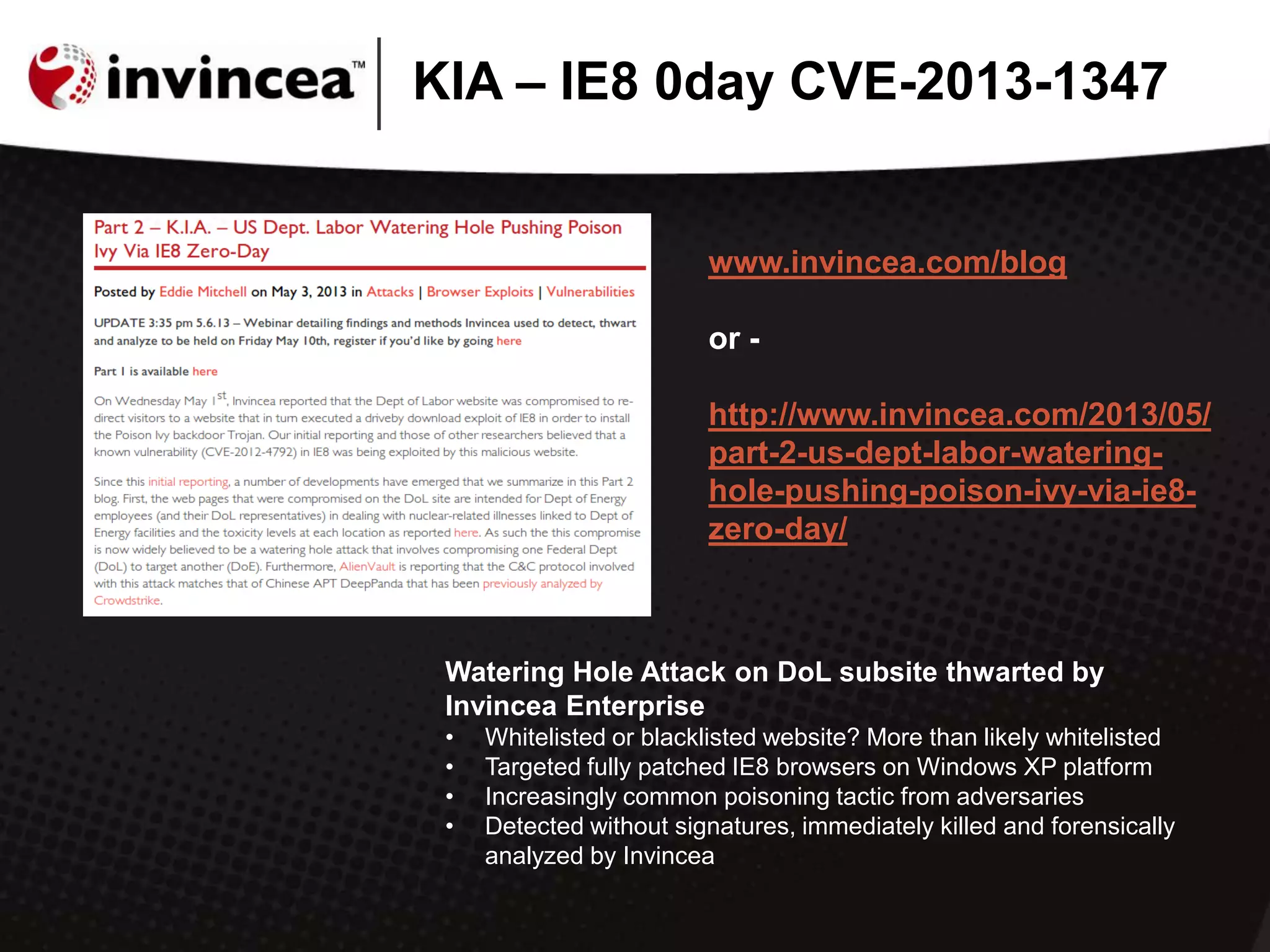 KIA – IE8 0day CVE-2013-1347
Watering Hole Attack on DoL subsite thwarted by
Invincea Enterprise
• Whitelisted or blacklisted website? More than likely whitelisted
• Targeted fully patched IE8 browsers on Windows XP platform
• Increasingly common poisoning tactic from adversaries
• Detected without signatures, immediately killed and forensically
analyzed by Invincea
www.invincea.com/blog
or -
http://www.invincea.com/2013/05/
part-2-us-dept-labor-watering-
hole-pushing-poison-ivy-via-ie8-
zero-day/
 