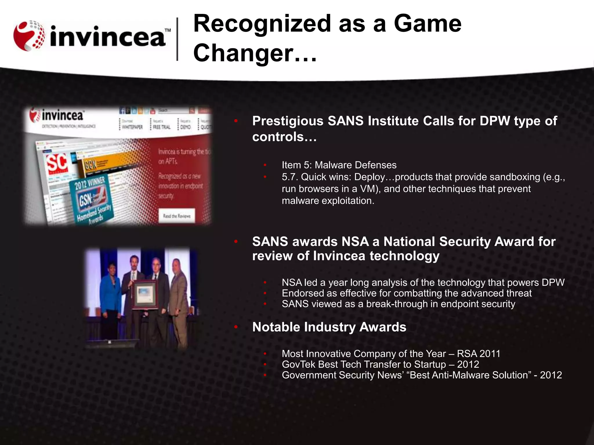 • Prestigious SANS Institute Calls for DPW type of
controls…
• Item 5: Malware Defenses
• 5.7. Quick wins: Deploy…products that provide sandboxing (e.g.,
run browsers in a VM), and other techniques that prevent
malware exploitation.
• SANS awards NSA a National Security Award for
review of Invincea technology
• NSA led a year long analysis of the technology that powers DPW
• Endorsed as effective for combatting the advanced threat
• SANS viewed as a break-through in endpoint security
• Notable Industry Awards
• Most Innovative Company of the Year – RSA 2011
• GovTek Best Tech Transfer to Startup – 2012
• Government Security News‟ “Best Anti-Malware Solution” - 2012
Recognized as a Game
Changer…
 