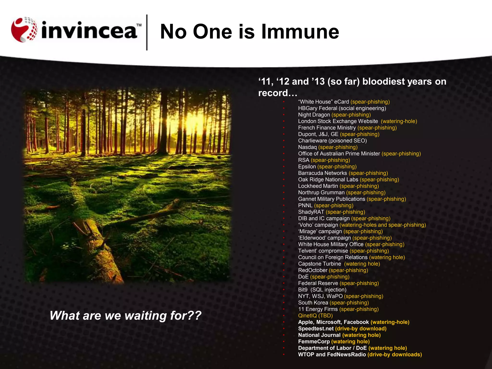 „11, „12 and ‟13 (so far) bloodiest years on
record…
• “White House” eCard (spear-phishing)
• HBGary Federal (social engineering)
• Night Dragon (spear-phishing)
• London Stock Exchange Website (watering-hole)
• French Finance Ministry (spear-phishing)
• Dupont, J&J, GE (spear-phishing)
• Charlieware (poisoned SEO)
• Nasdaq (spear-phishing)
• Office of Australian Prime Minister (spear-phishing)
• RSA (spear-phishing)
• Epsilon (spear-phishing)
• Barracuda Networks (spear-phishing)
• Oak Ridge National Labs (spear-phishing)
• Lockheed Martin (spear-phishing)
• Northrup Grumman (spear-phishing)
• Gannet Military Publications (spear-phishing)
• PNNL (spear-phishing)
• ShadyRAT (spear-phishing)
• DIB and IC campaign (spear-phishing)
• „Voho‟ campaign (watering-holes and spear-phishing)
• „Mirage‟ campaign (spear-phishing)
• „Elderwood‟ campaign (spear-phishing)
• White House Military Office (spear-phishing)
• Telvent‟ compromise (spear-phishing)
• Council on Foreign Relations (watering hole)
• Capstone Turbine (watering hole)
• RedOctober (spear-phishing)
• DoE (spear-phishing)
• Federal Reserve (spear-phishing)
• Bit9 (SQL injection)
• NYT, WSJ, WaPO (spear-phishing)
• South Korea (spear-phishing)
• 11 Energy Firms (spear-phishing)
• QinetIQ (TBD)
• Apple, Microsoft, Facebook (watering-hole)
• Speedtest.net (drive-by download)
• National Journal (watering hole)
• FemmeCorp (watering hole)
• Department of Labor / DoE (watering hole)
• WTOP and FedNewsRadio (drive-by downloads)
No One is Immune
What are we waiting for??
 