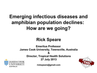 Emerging infectious diseases and
amphibian population declines:
How are we going?
Rick Speare
Emeritus Professor
James Cook University, Townsville, Australia
&
Director, Tropical Health Solutions
27 July 2013
rickspeare@gmail.com
 