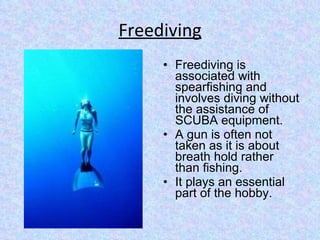 Freediving Freediving is associated with spearfishing and involves diving without the assistance of SCUBA equipment. A gun is often not taken as it is about breath hold rather than fishing. It plays an essential part of the hobby.  