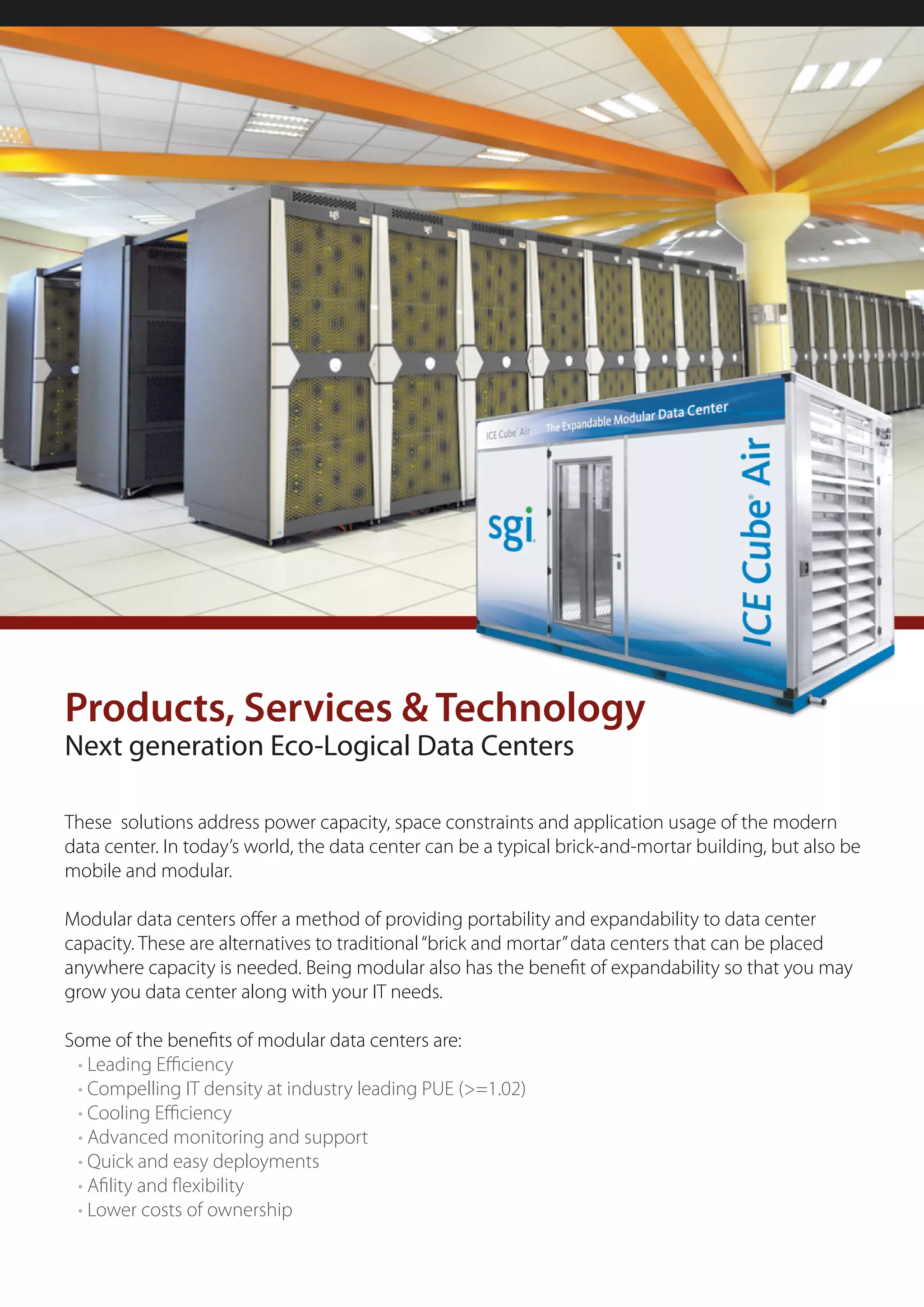Products, Services & Technology
Next generation Eco-Logical Data Centers

These solutions address power capacity, space constraints and application usage of the modern
data center. In today’s world, the data center can be a typical brick-and-mortar building, but also be
mobile and modular.

Modular data centers offer a method of providing portability and expandability to data center
capacity. These are alternatives to traditional “brick and mortar” data centers that can be placed
anywhere capacity is needed. Being modular also has the benefit of expandability so that you may
grow you data center along with your IT needs.

Some of the benefits of modular data centers are:
 • Leading Efficiency
 • Compelling IT density at industry leading PUE (>=1.02)
 • Cooling Efficiency
 • Advanced monitoring and support
 • Quick and easy deployments
 • Afility and flexibility
 • Lower costs of ownership
 
