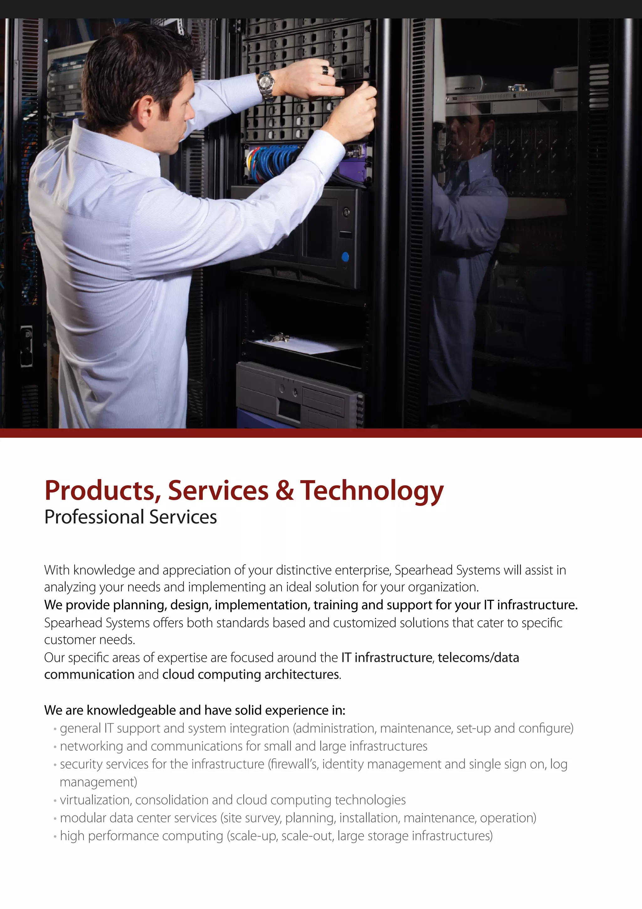 Products, Services & Technology
Professional Services

With knowledge and appreciation of your distinctive enterprise, Spearhead Systems will assist in
analyzing your needs and implementing an ideal solution for your organization.
We provide planning, design, implementation, training and support for your IT infrastructure.
Spearhead Systems offers both standards based and customized solutions that cater to specific
customer needs.
Our specific areas of expertise are focused around the IT infrastructure, telecoms/data
communication and cloud computing architectures.

We are knowledgeable and have solid experience in:
 • general IT support and system integration (administration, maintenance, set-up and configure)
 • networking and communications for small and large infrastructures
 • security services for the infrastructure (firewall’s, identity management and single sign on, log
   management)
 • virtualization, consolidation and cloud computing technologies
 • modular data center services (site survey, planning, installation, maintenance, operation)
 • high performance computing (scale-up, scale-out, large storage infrastructures)
 