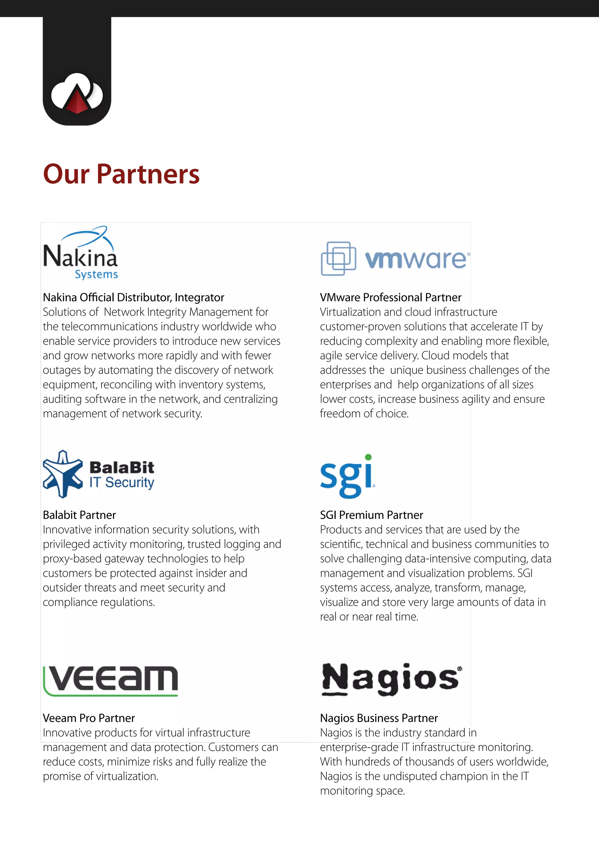 Our Partners



Nakina Official Distributor, Integrator               VMware Professional Partner
Solutions of Network Integrity Management for         Virtualization and cloud infrastructure
the telecommunications industry worldwide who         customer-proven solutions that accelerate IT by
enable service providers to introduce new services    reducing complexity and enabling more flexible,
and grow networks more rapidly and with fewer         agile service delivery. Cloud models that
outages by automating the discovery of network        addresses the unique business challenges of the
equipment, reconciling with inventory systems,        enterprises and help organizations of all sizes
auditing software in the network, and centralizing    lower costs, increase business agility and ensure
management of network security.                       freedom of choice.




Balabit Partner                                       SGI Premium Partner
Innovative information security solutions, with       Products and services that are used by the
privileged activity monitoring, trusted logging and   scientific, technical and business communities to
proxy-based gateway technologies to help              solve challenging data-intensive computing, data
customers be protected against insider and            management and visualization problems. SGI
outsider threats and meet security and                systems access, analyze, transform, manage,
compliance regulations.                               visualize and store very large amounts of data in
                                                      real or near real time.




Veeam Pro Partner                                     Nagios Business Partner
Innovative products for virtual infrastructure        Nagios is the industry standard in
management and data protection. Customers can         enterprise-grade IT infrastructure monitoring.
reduce costs, minimize risks and fully realize the    With hundreds of thousands of users worldwide,
promise of virtualization.                            Nagios is the undisputed champion in the IT
                                                      monitoring space.
 