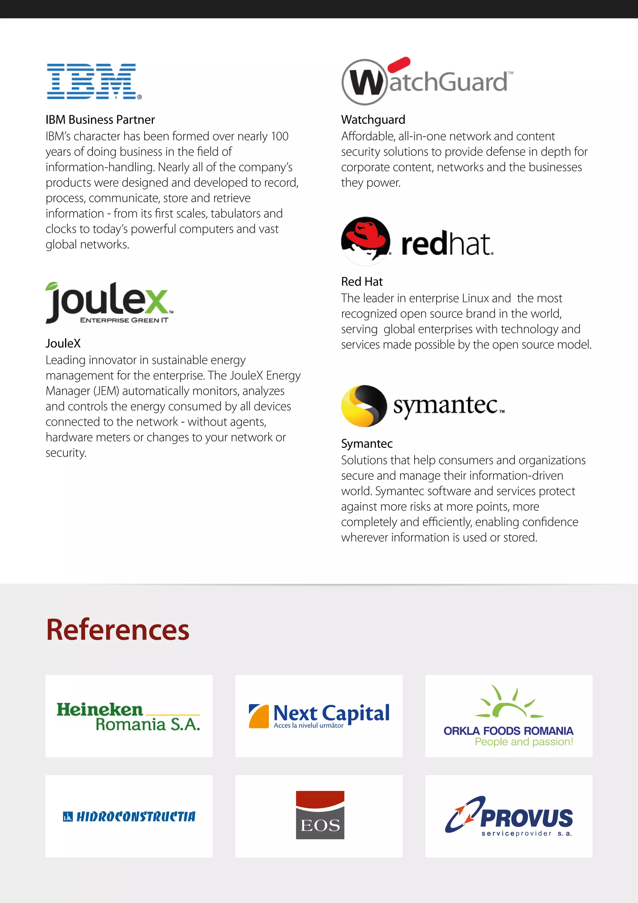 IBM Business Partner                                  Watchguard
IBM’s character has been formed over nearly 100       Affordable, all-in-one network and content
years of doing business in the field of               security solutions to provide defense in depth for
information-handling. Nearly all of the company’s     corporate content, networks and the businesses
products were designed and developed to record,       they power.
process, communicate, store and retrieve
information - from its first scales, tabulators and
clocks to today’s powerful computers and vast
global networks.

                                                      Red Hat
                                                      The leader in enterprise Linux and the most
                                                      recognized open source brand in the world,
                                                      serving global enterprises with technology and
JouleX                                                services made possible by the open source model.
Leading innovator in sustainable energy
management for the enterprise. The JouleX Energy
Manager (JEM) automatically monitors, analyzes
and controls the energy consumed by all devices
connected to the network - without agents,
hardware meters or changes to your network or         Symantec
security.
                                                      Solutions that help consumers and organizations
                                                      secure and manage their information-driven
                                                      world. Symantec software and services protect
                                                      against more risks at more points, more
                                                      completely and efficiently, enabling confidence
                                                      wherever information is used or stored.




References
 