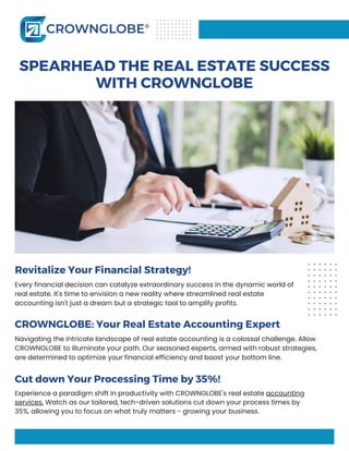 Revitalize Your Financial Strategy!
Every financial decision can catalyze extraordinary success in the dynamic world of
real estate. It's time to envision a new reality where streamlined real estate
accounting isn't just a dream but a strategic tool to amplify profits.
SPEARHEAD THE REAL ESTATE SUCCESS
WITH CROWNGLOBE
CROWNGLOBE: Your Real Estate Accounting Expert
Navigating the intricate landscape of real estate accounting is a colossal challenge. Allow
CROWNGLOBE to illuminate your path. Our seasoned experts, armed with robust strategies,
are determined to optimize your financial efficiency and boost your bottom line.
Cut down Your Processing Time by 35%!
Experience a paradigm shift in productivity with CROWNGLOBE's real estate accounting
services. Watch as our tailored, tech-driven solutions cut down your process times by
35%, allowing you to focus on what truly matters - growing your business.
 