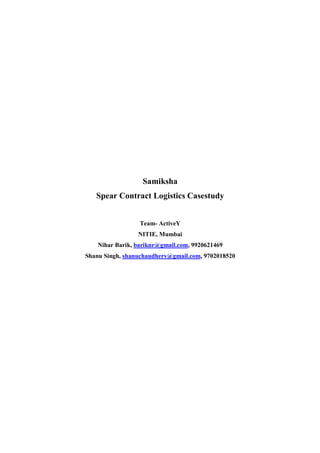 Samiksha
   Spear Contract Logistics Casestudy


                  Team- ActiveY
                 NITIE, Mumbai
    Nihar Barik, bariknr@gmail.com, 9920621469
Shanu Singh, shanuchaudhery@gmail.com, 9702018520
 