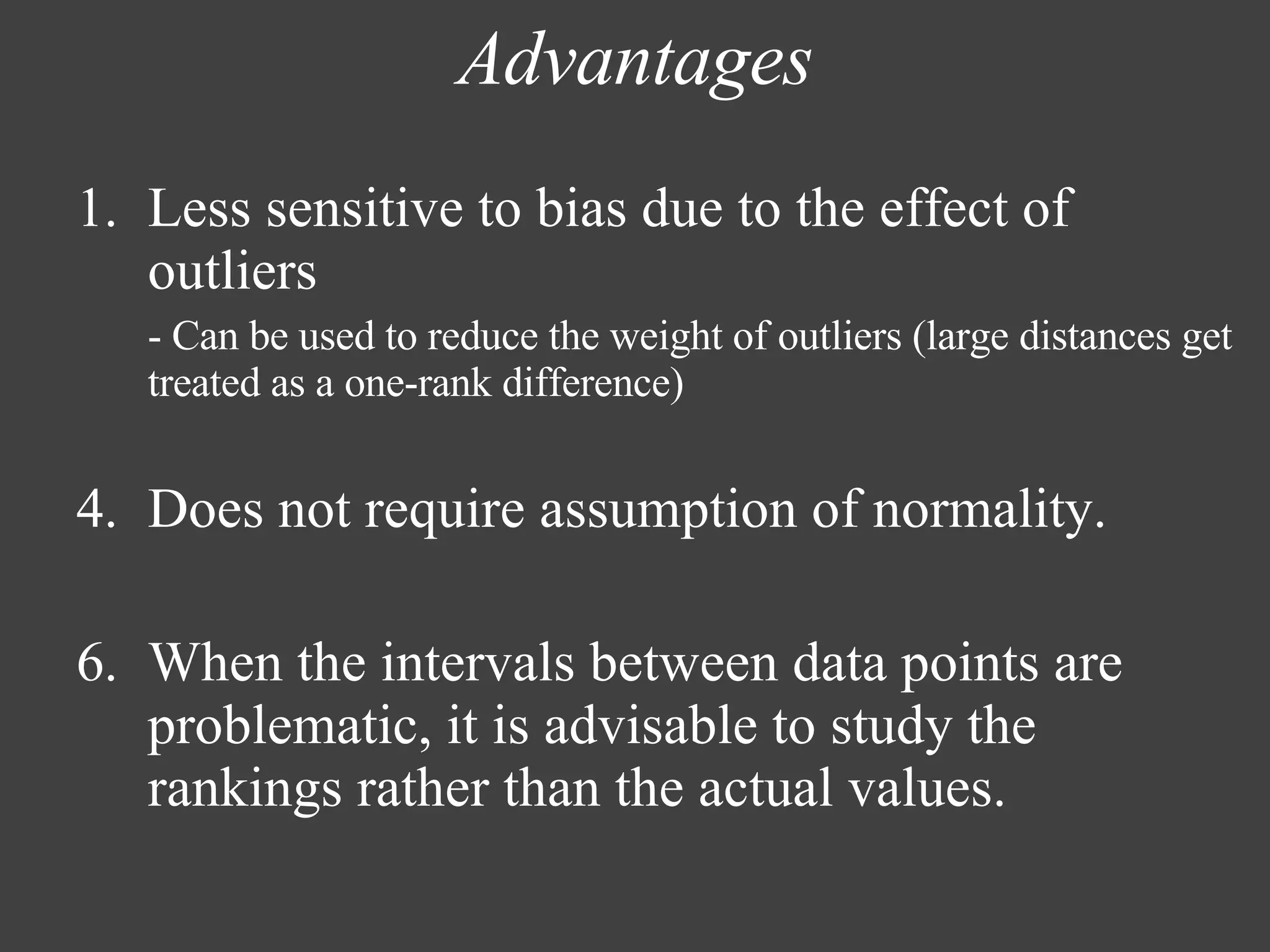 Advantages Less sensitive to bias due to the effect of outliers  - Can be used to reduce the weight of outliers (large distances get treated as a one-rank difference) Does not require assumption of normality. When the intervals between data points are problematic, it is advisable to study the rankings rather than the actual values. 
