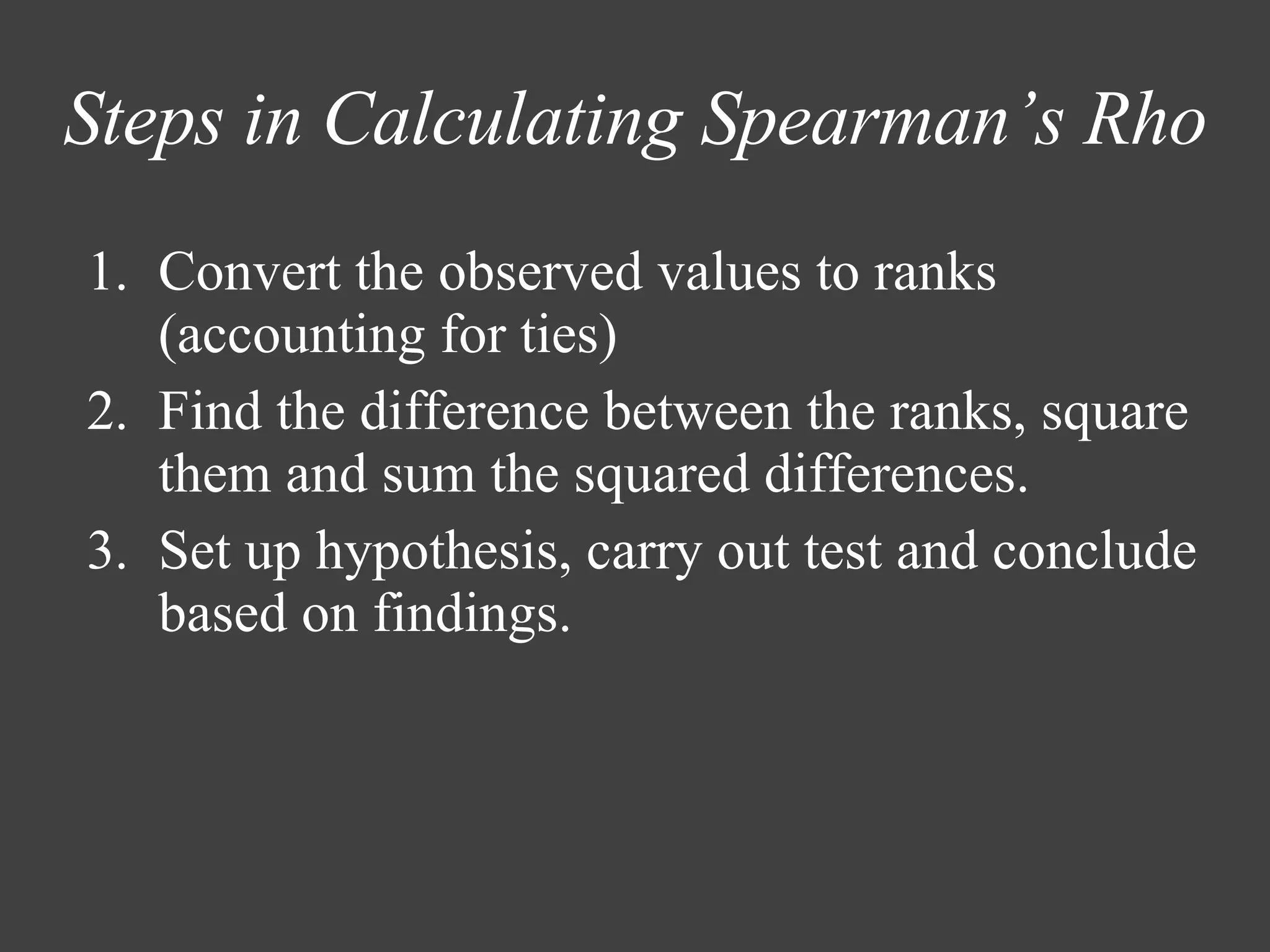 Steps in Calculating Spearman’s Rho Convert the observed values to ranks (accounting for ties) Find the difference between the ranks, square them and sum the squared differences.  Set up hypothesis, carry out test and conclude based on findings. 