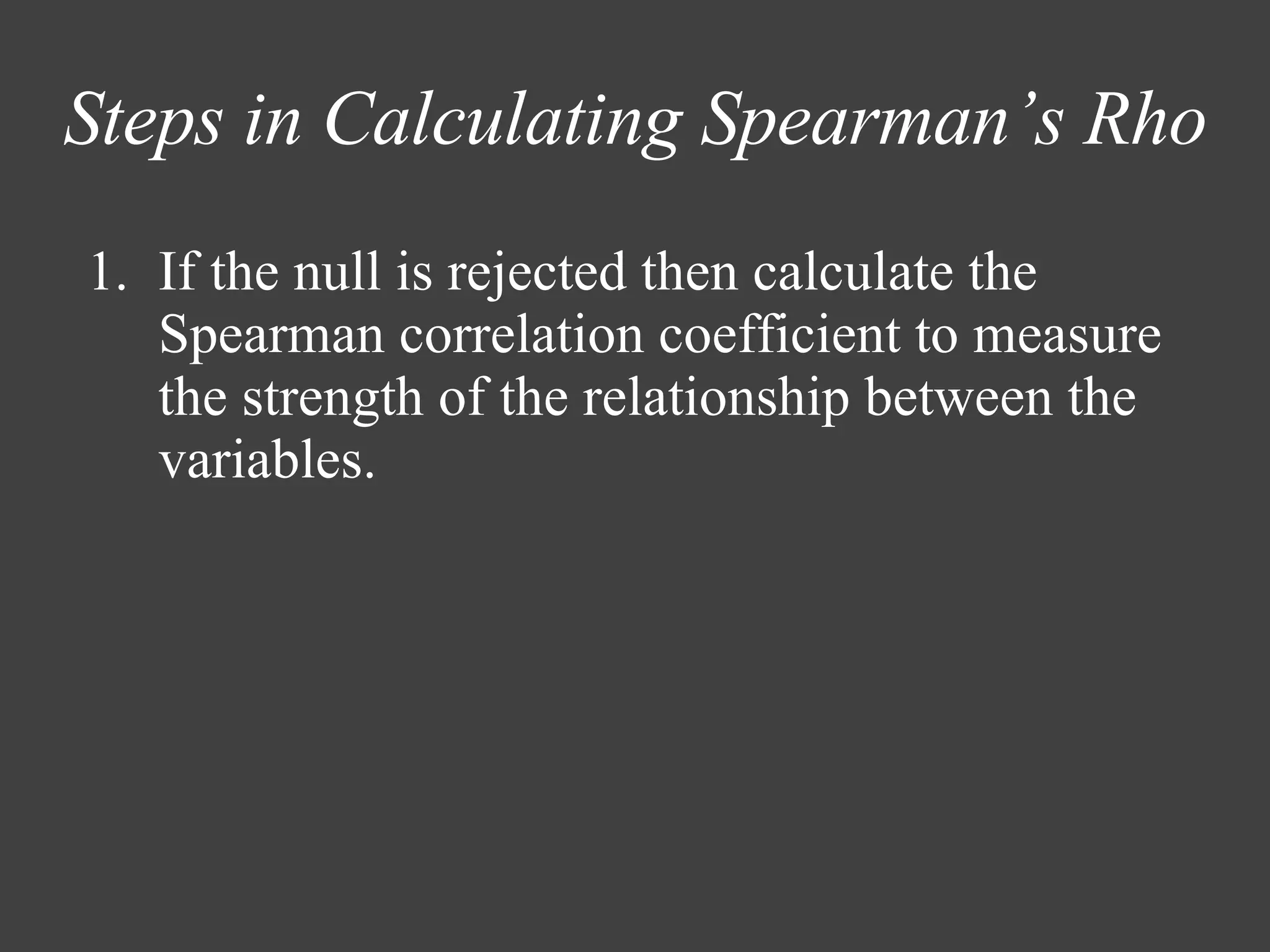 Steps in Calculating Spearman’s Rho If the null is rejected then calculate the Spearman correlation coefficient to measure the strength of the relationship between the variables. 