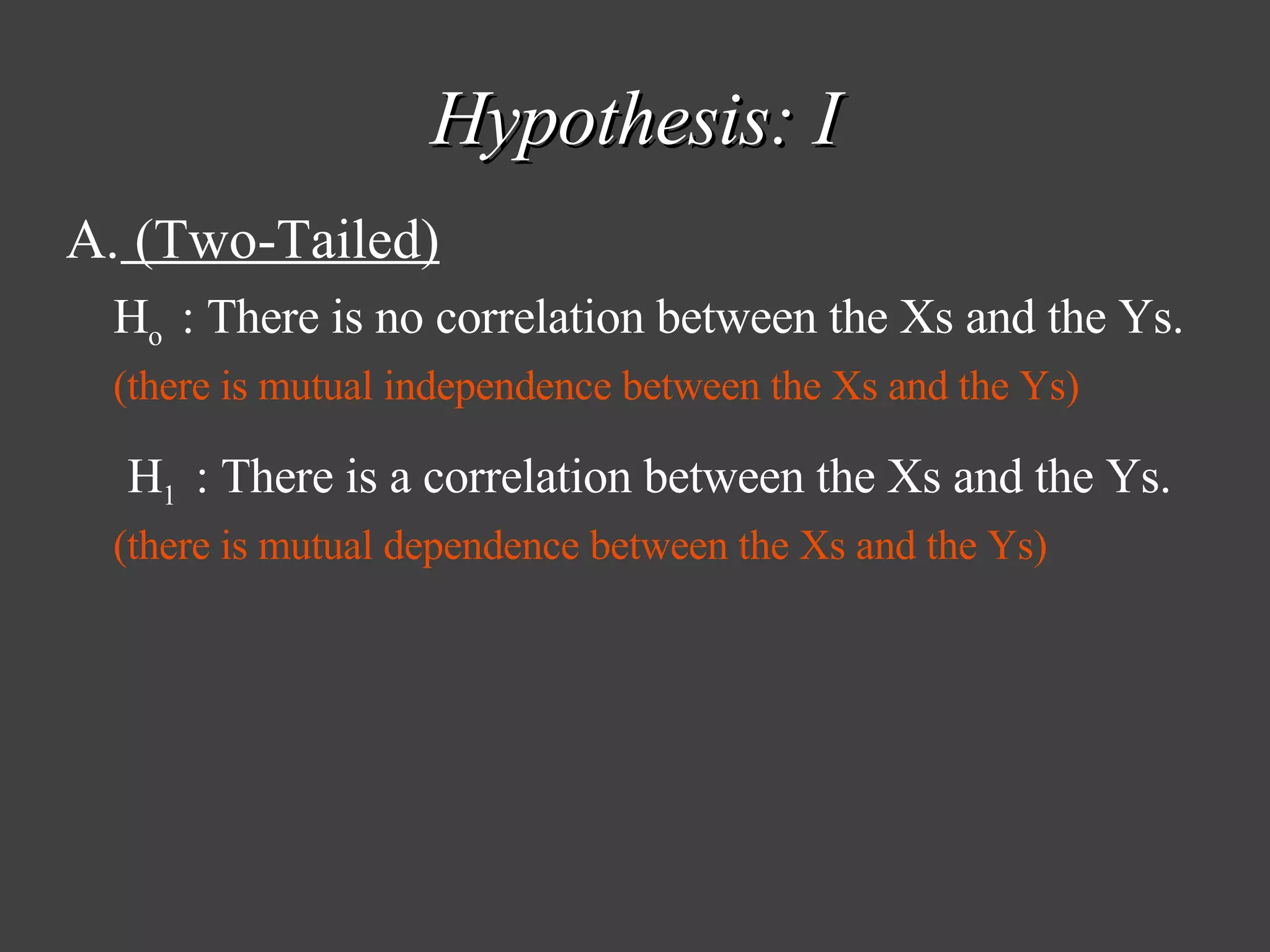 Hypothesis: I (Two-Tailed) H o  : There is no correlation between the Xs and the Ys. (there is mutual independence between the Xs and the Ys)   H 1  : There is a correlation between the Xs and the Ys. (there is mutual dependence between the Xs and the Ys) 