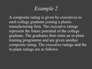 Example 2
A composite rating is given by executives to
each college graduate joining a plastic
manufacturing firm. The executive ratings
represent the future potential of the college
graduate. The graduates then enter an in-plant
training programme and are given another
composite rating. The executive ratings and the
in-plant ratings are as follows:
 